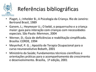 Referências bibliográficas
• Piaget, J.; Inhelder B.; A Psicologia da Criança. Rio de Janeiro:
  Bertrand Brasil, 1989
• Ganem, L.; Heymeyer U.; O bebê, o pequerrucho e a criança
  maior: guia para interação com crianças com necessidades
  especiais. São Paulo: Memnon, 2004
• Werner, D.; Guia de deficiências e reabilitação simplificada.
  Brasília: CORDE, 1994
• Meyerhof, P. G. ; Apostila de Terapia Ocupacional para o
  curso neuroevolutivo Bobath, 2001
• Ministério da Saúde; Fundamentos técnicos científicos e
  orientações práticas para o acompanhamento do crescimento
  e desenvolvimento. Brasília, 1ª edição, 2001
 