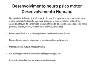 Desenvolvimento neuro psico motor
           Desenvolvimento Humano
•   Necessidade X Desejo: transformação do que é programado internamente para
    minha sobrevivência (reflexos) para atos que serão executados pela minha
    vontade, através da construção da subjetividade do sujeito sob as ações do meio
    (família, cultura, escola, experiências afetivas, local, etc)

•   Processo dinâmico, a qual o sujeito em desenvolvimento é ativo

•   Discussão dos papéis biológicos e sociais no desenvolvimento

•   Interacionismo /Sócio interacionismo

•   Aprendizagem e desenvolvimento (Piaget e Vygotsky)

•   Importância do brincar para o desenvolvimento
 