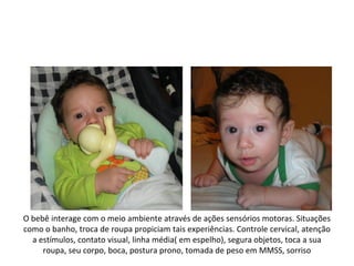 O bebê interage com o meio ambiente através de ações sensórios motoras. Situações
como o banho, troca de roupa propiciam tais experiências. Controle cervical, atenção
  a estímulos, contato visual, linha média( em espelho), segura objetos, toca a sua
     roupa, seu corpo, boca, postura prono, tomada de peso em MMSS, sorriso
 