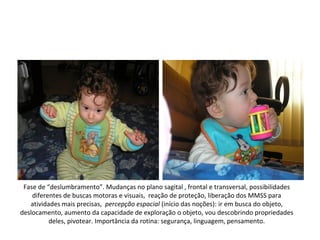 Fase de “deslumbramento”. Mudanças no plano sagital , frontal e transversal, possibilidades
    diferentes de buscas motoras e visuais, reação de proteção, liberação dos MMSS para
   atividades mais precisas, percepção espacial (início das noções): ir em busca do objeto,
deslocamento, aumento da capacidade de exploração o objeto, vou descobrindo propriedades
          deles, pivotear. Importância da rotina: segurança, linguagem, pensamento.
 