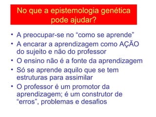 A preocupar-se no “como se aprende” A encarar a aprendizagem como AÇÃO do sujeito e não do professor O ensino não é a fonte da aprendizagem Só se aprende aquilo que se tem estruturas para assimilar O professor é um promotor da aprendizagem; é um construtor de “erros”, problemas e desafios No que a epistemologia genética pode ajudar? 