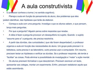 A aula construtivista O professor conhece a turma ( no sentido cognitivo). Planeja a aula em função do pensamento do aluno, dos problemas que eles podem identificar, das hipóteses que terão de elaborar. Começa a aula com uma pergunta. Investiga o que os alunos sabem, o que pensam, lança mais perguntas. Por que a pergunta? Alguém pensa sobre respostas que recebe.  A idéia é fazer a pergunta provocar um desequilíbrio no sujeito. Quando  o sujeito “assume para si” a pergunta, ele precisa resolvê-la. A partir das dúvidas, das curiosidades ( que não foram despertadas!), o professor organiza a aula em função das necessidades do aluno. Um grupo pode precisar ir à biblioteca, outra precisa ir ao laboratório, outro precisa usar o computador. Em resumo, precisam testar as hipóteses e verificar as dúvidas. Se o professor responde, ele tende a “facilitar” as coisas. Pode eliminar a possibilidade de investigação e “matar” a ação mental. Os alunos precisam formalizar o que descobriram. Precisam escrever um texto, apresentar aos colegas, montar um experimento. Enfim, precisam reelaborar aquilo que estão assimilando. 