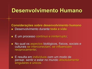 Desenvolvimento HumanoConsiderações sobre desenvolvimento humanoDesenvolvimento durante toda a vida;É um processo contínuo e ininterrupto;No qual os aspectos biológicos, físicos, sociais e culturais se interconectam, se influenciam reciprocamente;E resulta em indivíduos com um modo de pensar, sentir e estar no mundo absolutamente singulares e únicos.