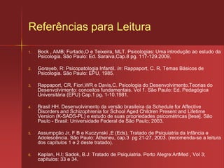 Psicopatologia da Infância e da AdolescênciaO diagnóstico é realizado através de:Entrevista diagnóstica com os pais para realização de um questionamento sistemático, detalhado, e flexível;Entrevistas lúdicas com a pessoa para avaliação do estado mental;Relatórios escolares, pediátricos e da comunidade (sobre comportamento e rendimento específico);Construção da história evolutiva;Avaliação da adaptação do paciente;Avaliação geral e o exame físico;