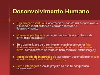 Desenvolvimento HumanoOrganização estrutural: a ocorrência ou não de um acontecimento influencia e modifica todos os outros aspectos do desenvolvimento;Momentos privilegiados para que certas coisas aconteçam de forma mais satisfatória;Se a oportunidade ou o complemento ambiental ocorrer fora destes momentos, o desenvolvimento não ocorrerá da melhor forma, como ocorreria se fosse na hora certa (ex: alfabetização);Necessidade de integraçãodo aspecto em desenvolvimento com os outros aspectos da vida do indivíduo;Sem a integração: risco de prejuízo do que foi conquistado. (Gorayeb, 1985):.