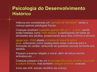 Os processos psicológicos e social ocorrem sempre paralelamente aos processos biológicos de base (desenvolvimento neuropsicomotor).Psicologia do DesenvolvimentoHistóricoInfância era considerada um “período de felicidade”, tendo a criança apenas patologias físicas;