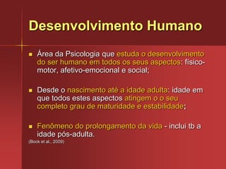 Desenvolvimento HumanoÁrea da Psicologia que estuda o desenvolvimento do ser humano em todos os seus aspectos: físico-motor, afetivo-emocional e social;Desde o nascimento até a idade adulta: idade em que todos estes aspectos atingem o o seu completo grau de maturidade e estabilidade;Fenômeno do prolongamento da vida - inclui tb a idade pós-adulta. (Bock et al., 2009)