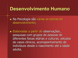 Desenvolvimento HumanoNa Psicologia são várias as teorias do desenvolvimento;Elaboradas a partir de observações , pesquisas com grupos de pessoas de diferentes faixas etárias e culturas, estudos de casos clínicos, acomapanhamento de indivíduos desde o nascimento até a idade adulta.
