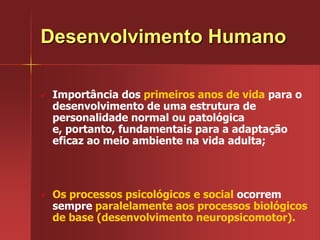Desenvolvimento HumanoImportância dos primeiros anos de vida para o desenvolvimento de uma estrutura de personalidade normal ou patológica e, portanto, fundamentais para a adaptação eficaz ao meio ambiente na vida adulta;