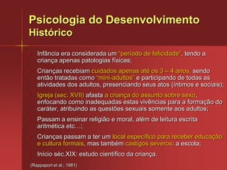 Os processos psicológicos e social ocorrem sempre paralelamente aos processos biológicos de base (desenvolvimento neuropsicomotor).Psicologia do DesenvolvimentoHistóricoInfância era considerada um “período de felicidade”, tendo a criança apenas patologias físicas;