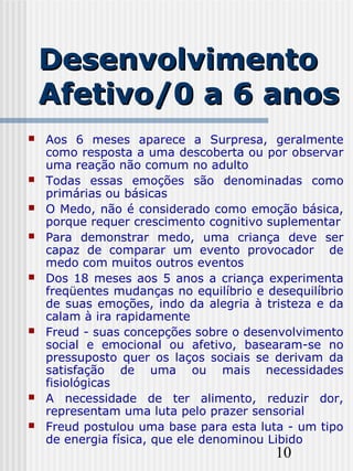 10
DesenvolvimentoDesenvolvimento
Afetivo/0 a 6 anosAfetivo/0 a 6 anos
 Aos 6 meses aparece a Surpresa, geralmente
como resposta a uma descoberta ou por observar
uma reação não comum no adulto
 Todas essas emoções são denominadas como
primárias ou básicas
 O Medo, não é considerado como emoção básica,
porque requer crescimento cognitivo suplementar
 Para demonstrar medo, uma criança deve ser
capaz de comparar um evento provocador de
medo com muitos outros eventos
 Dos 18 meses aos 5 anos a criança experimenta
freqüentes mudanças no equilíbrio e desequilíbrio
de suas emoções, indo da alegria à tristeza e da
calam à ira rapidamente
 Freud - suas concepções sobre o desenvolvimento
social e emocional ou afetivo, basearam-se no
pressuposto quer os laços sociais se derivam da
satisfação de uma ou mais necessidades
fisiológicas
 A necessidade de ter alimento, reduzir dor,
representam uma luta pelo prazer sensorial
 Freud postulou uma base para esta luta - um tipo
de energia física, que ele denominou Libido
 