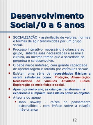 12
DesenvolvimentoDesenvolvimento
Social/0 a 6 anosSocial/0 a 6 anos
 SOCIALIZAÇÃO:- assimilação de valores, normas
e formas de agir transmitidas por um grupo
social.
 Processo interativo necessário à criança e ao
grupo, satisfaz suas necessidades e assimila
cultura, ao mesmo tempo que a sociedade se
perpetua e se desenvolve.
 O bebê nasce indefeso, com grande capacidade
de aprendizagem e atraído por estímulos sociais.
 Existem uma série de necessidades Básicas a
serem satisfeitas como: Proteção, Alimentação,
Necessidade de vínculos Atividade Lúdica,
Exploração do meio físico e social.
 Após o primeiro ano, as crianças transformam a
experiência e impõem suas idéias sobre os objetos.
 A teoria do apego
 John Bowlby - raízes no pensamento
psicanalítico , com ênfase sobre a relação
mãe-criança
 
