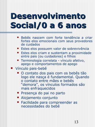13
DesenvolvimentoDesenvolvimento
Social/0 a 6 anosSocial/0 a 6 anos
 Bebês nascem com forte tendência a criar
fortes elos emocionais com seus provedores
de cuidados
 Estes elos possuem valor de sobrevivência
 Estes elos criam e sustentam a proximidade
entre pais (ou cuidadores) e filhos
 Terminologia correlata - vínculo afetivo,
apego e comportamentos de apego
 Vínculo pais-bebê
 O contato dos pais com os bebês tão
logo ele nasça é fundamental. Quando
o contato entre mães e bebês
“demora”, os vínculos formados são
mais enfraquecidos
 Presença do pai no parto
 Alojamento conjunto
 Facilidade para compreender as
necessidades do bebê
 