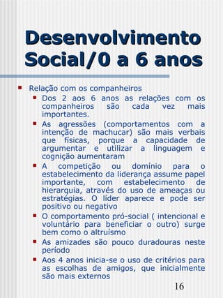 16
DesenvolvimentoDesenvolvimento
Social/0 a 6 anosSocial/0 a 6 anos
 Relação com os companheiros
 Dos 2 aos 6 anos as relações com os
companheiros são cada vez mais
importantes.
 As agressões (comportamentos com a
intenção de machucar) são mais verbais
que físicas, porque a capacidade de
argumentar e utilizar a linguagem e
cognição aumentaram
 A competição ou domínio para o
estabelecimento da liderança assume papel
importante, com estabelecimento de
hierarquia, através do uso de ameaças ou
estratégias. O líder aparece e pode ser
positivo ou negativo
 O comportamento pró-social ( intencional e
voluntário para beneficiar o outro) surge
bem como o altruísmo
 As amizades são pouco duradouras neste
período
 Aos 4 anos inicia-se o uso de critérios para
as escolhas de amigos, que inicialmente
são mais externos
 