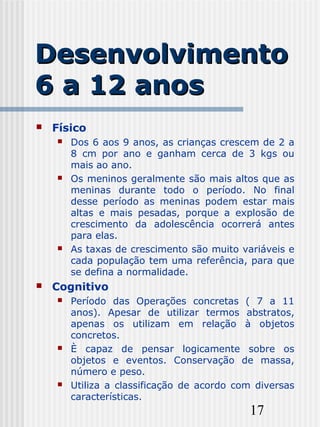 17
DesenvolvimentoDesenvolvimento
6 a 12 anos6 a 12 anos
 Físico
 Dos 6 aos 9 anos, as crianças crescem de 2 a
8 cm por ano e ganham cerca de 3 kgs ou
mais ao ano.
 Os meninos geralmente são mais altos que as
meninas durante todo o período. No final
desse período as meninas podem estar mais
altas e mais pesadas, porque a explosão de
crescimento da adolescência ocorrerá antes
para elas.
 As taxas de crescimento são muito variáveis e
cada população tem uma referência, para que
se defina a normalidade.
 Cognitivo
 Período das Operações concretas ( 7 a 11
anos). Apesar de utilizar termos abstratos,
apenas os utilizam em relação à objetos
concretos.
 È capaz de pensar logicamente sobre os
objetos e eventos. Conservação de massa,
número e peso.
 Utiliza a classificação de acordo com diversas
características.
 