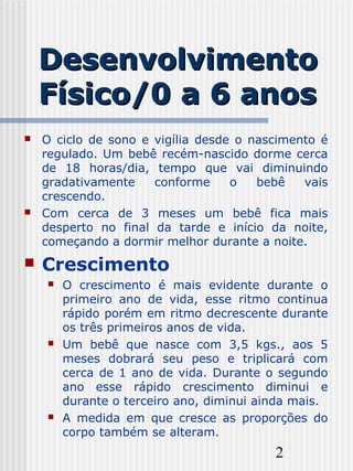 2
DesenvolvimentoDesenvolvimento
Físico/0 a 6 anosFísico/0 a 6 anos
 O ciclo de sono e vigília desde o nascimento é
regulado. Um bebê recém-nascido dorme cerca
de 18 horas/dia, tempo que vai diminuindo
gradativamente conforme o bebê vais
crescendo.
 Com cerca de 3 meses um bebê fica mais
desperto no final da tarde e início da noite,
começando a dormir melhor durante a noite.
 Crescimento
 O crescimento é mais evidente durante o
primeiro ano de vida, esse ritmo continua
rápido porém em ritmo decrescente durante
os três primeiros anos de vida.
 Um bebê que nasce com 3,5 kgs., aos 5
meses dobrará seu peso e triplicará com
cerca de 1 ano de vida. Durante o segundo
ano esse rápido crescimento diminui e
durante o terceiro ano, diminui ainda mais.
 A medida em que cresce as proporções do
corpo também se alteram.
 