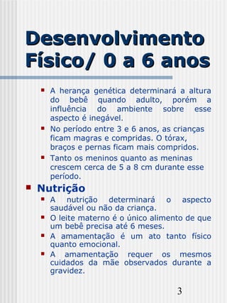 3
DesenvolvimentoDesenvolvimento
Físico/ 0 a 6 anosFísico/ 0 a 6 anos
 A herança genética determinará a altura
do bebê quando adulto, porém a
influência do ambiente sobre esse
aspecto é inegável.
 No período entre 3 e 6 anos, as crianças
ficam magras e compridas. O tórax,
braços e pernas ficam mais compridos.
 Tanto os meninos quanto as meninas
crescem cerca de 5 a 8 cm durante esse
período.
 Nutrição
 A nutrição determinará o aspecto
saudável ou não da criança.
 O leite materno é o único alimento de que
um bebê precisa até 6 meses.
 A amamentação é um ato tanto físico
quanto emocional.
 A amamentação requer os mesmos
cuidados da mãe observados durante a
gravidez.
 