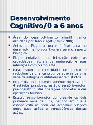 7
DesenvolvimentoDesenvolvimento
Cognitivo/0 a 6 anosCognitivo/0 a 6 anos
 Área do desenvolvimento infantil melhor
estudada por Jean Piaget (1896-1980).
 Antes de Piaget a maior ênfase dada ao
desenvolvimento cognitivo era para o aspecto
biológico.
 Piaget enfatizou a interação entre as
capacidades naturais de maturação e suas
interações com o ambiente.
 Para Piaget a capacidade de pensar e
raciocinar da criança progride através de uma
série de estágios qualitativamente distintos.
 Piaget dividiu o desenvolvimento cognitivo em
4 estágios principais: estágio sensório-motor,
pré-operatório, das operações concretas e das
operações formais.
 Estágio sensório-motor compreende os dois
primeiros anos de vida, período em que a
criança está ocupada em descobrir relações
entre suas ações e conseqüências dessas
ações.
 
