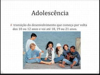 Adolescência
0 transição do desenvolvimento que começa por volta
 dos 10 ou 12 anos e vai até 18, 19 ou 21 anos.
 