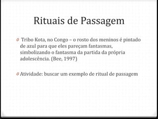 Rituais de Passagem
0 Tribo Kota, no Congo – o rosto dos meninos é pintado
 de azul para que eles pareçam fantasmas,
 simbolizando o fantasma da partida da própria
 adolescência. (Bee, 1997)

0 Atividade: buscar um exemplo de ritual de passagem
 