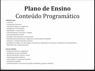 Plano de Ensino
Adolescente
             Conteúdo Programático
- conceito
- concepções teóricas
- mudanças físicas e cognitivas
- estágios de Erik Erikson
- identidade e autoestima
- relacionamento com pais e colegas
- desenvolvimento moral
- questões educacionais e vocacionais
- identificação profissional e ingresso no mercado de trabalho
- atitudes e comportamentos sexuais
- questões de saúde: uso de drogas, transtornos alimentares, doenças sexualmente transmissíveis.
- distúrbios do comportamento

Jovem Adulto
- mudanças físicas e cognitivas
- mudanças da personalidade
- desenvolvimento moral e social
- relacionamentos íntimos
- vida familiar e estrutura familiar
- mundo do trabalho
- transformação e exercício de papéis (indivíduo, grupo e família)
 