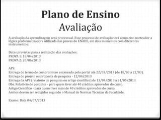 Plano de Ensino
                          Avaliação
A avaliação da aprendizagem será processual. Esse processo de avaliação terá como eixo norteador a
lógica problematizadora utilizada nas provas do ENADE, em dois momentos com diferentes
instrumentos:

Datas previstas para a realização das avaliações:
PROVA 1: 18/04/2013
PROVA 2: 20/06/2013

APS:
Entrega do termo de compromisso escaneado pelo portal até 22/03/2013 (de 18/03 a 22/03).
Entrega do projeto ou proposta de pesquisa - 12/04/2013
Entrega da APS (relatório de pesquisa ou artigo científico) de 13/04/2013 a 31/05/2013.
Obs. Relatório de pesquisa - para quem tiver até 40 créditos aprovados do curso.
Artigo Científico - para quem tiver mais de 40 créditos aprovados do curso.
Ambos devem ser redigidos segundo o Manual de Normas Técnicas da Faculdade.

Exame: Data 04/07/2013
 