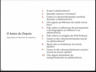 1.  O que é adolescência?
                                        2.  Quando começa e termina?
                                        3.  Como é o desenvolvimento cerebral
                                            durante a adolescência?
                                        4. Cite alguns problemas de saúde nessa
                                            fase?
                                        5. Fale sobre as diferença do pensamento
                                            e da linguagem na infância e na
O Antes do Depois                           adolescência.
                                        6. Fale sobre os estágios de Erik Erikson.
Aquisições no decorrer do semestre...
                                        7. Como se dá o desenvolvimento moral
                                            na adolescência?
                                        8. Quais são as mudanças no jovem
                                            adulto?
                                        9. Como se dá o desenvolvimento social e
                                            moral no jovem adulto?
                                        10. Cite alguns distúrbios do
                                            comportamento na adolescência.
 
