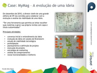 Case: MyMag – A evolução de uma ideia
 Em dezembro de 2010, o diretor chefe de uma grande
 editora de SP nos convidou para colaborar com a
 evolução e analise da viabilidade de uma ideia.

 “Ter uma ferramenta que permita ao leitor escolher
 suas matérias e gerar sua própria revista com capa e
 título customizados”

 Principais atividades:

    •    conversa inicial e entendimento da ideia
    •    evolução da ideia em seções de Brainstorm
    •    estudo de viabilidade tecnológica
    •    prototipação
    •    planejamento e definição do projeto
    •    execução do projeto
    •    estratégia de marketing
    •    análise do comportamento
    •    novas funcionalidades e melhoria




                                                        4
PontoBr Mídia Digital
 