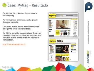 Case: MyMag – Resultado
 Em Abril de 2011, 4 meses depois nasce o
 portal Mymag.

 Por revolucionar o mercado, ganha grande
 destaque na mídia.

 Concorreu ao site do ano e em Novembro de
 2011 ganha novas funcionalidades.

 Em 2012 o portal foi incorporado ao Terra e se
 consolida como um portal de sucesso com alto
 índice de acesso e mais de 66 mil seguidores
 no Facebook.

 http://www.mymag.com.br




                                                  5
PontoBr Mídia Digital
 