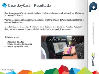 Case JoyCast - Resultado
    Hoje temos a plataforma e seus 6 módulos criados, contamos com 2 mil usuários fidelizados,
    ja tivemos 5 clientes.

    Visando oferecer a solução completa, criamos 8 Totens dotados de Wireless longo alcance e
    Monitor Touch-screen.

    A cada interação o usuário é fidelizado, além disso um post é feito no Mural do Facebook
    dele, tornando a ação promocional viral e estendendo a exposição da marca.



        Próximos passos:

    •     Módulo de baladas
    •     Estudo de novas tecnologias
    •     Marketing e publicidade




                                                                                                 7
PontoBr Mídia Digital
 