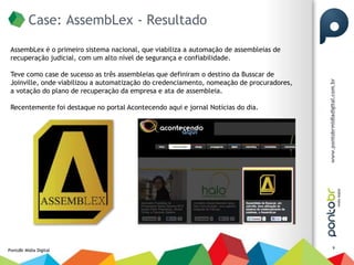 Case: AssembLex - Resultado
 AssembLex é o primeiro sistema nacional, que viabiliza a automação de assembleias de
 recuperação judicial, com um alto nível de segurança e confiabilidade.

 Teve como case de sucesso as três assembleias que definiram o destino da Busscar de
 Joinville, onde viabilizou a automatização do credenciamento, nomeação de procuradores,
 a votação do plano de recuperação da empresa e ata de assembleia.

 Recentemente foi destaque no portal Acontecendo aqui e jornal Notícias do dia.




                                                                                           9
PontoBr Mídia Digital
 