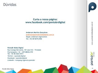 Dúvidas


                                     Curta a nossa página:
                                www.facebook.com/pontobrdigital



                                 Anderson Martins Gonçalves
                                 anderson@pontobrmidiadigital.com.br
                                 Skype: anderson.mgoncalves
                                 Tel: +55 48 9679.0700




         PontoBr Mídia Digital
         Rua Conego Bernardo, 101 sala 512 - Trindade
         Florianópolis / SC - CEP:88036-570
         Tel: +55 48 3024-4911
         Twitter: /pontobrdigital
         Facebook: /pontobrdigital
         LinkedIn: /company/agencia-pontobr



                                                                       10
PontoBr Mídia Digital
 