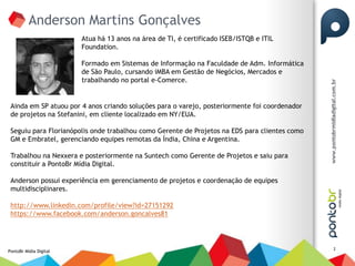 Anderson Martins Gonçalves
                        Atua há 13 anos na área de TI, é certificado ISEB/ISTQB e ITIL
                        Foundation.

                        Formado em Sistemas de Informação na Faculdade de Adm. Informática
                        de São Paulo, cursando iMBA em Gestão de Negócios, Mercados e
                        trabalhando no portal e-Comerce.


 Ainda em SP atuou por 4 anos criando soluções para o varejo, posteriormente foi coordenador
 de projetos na Stefanini, em cliente localizado em NY/EUA.

 Seguiu para Florianópolis onde trabalhou como Gerente de Projetos na EDS para clientes como
 GM e Embratel, gerenciando equipes remotas da Índia, China e Argentina.

 Trabalhou na Nexxera e posteriormente na Suntech como Gerente de Projetos e saiu para
 constituir a PontoBr Mídia Digital.

 Anderson possui experiência em gerenciamento de projetos e coordenação de equipes
 multidisciplinares.

 http://www.linkedin.com/profile/view?id=27151292
 https://www.facebook.com/anderson.goncalves81



                                                                                               2
PontoBr Mídia Digital
 