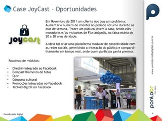 Case JoyCast – Oportunidades
                               Em Novembro de 2011 um cliente nos traz um problema:
                               Aumentar o número de clientes no período noturno durante os
                               dias de semana. Trazer um público jovem à casa, sendo eles
                               moradores e/ou visitantes de Florianópolis, na faixa etária de
                               20 a 30 anos de idade.

                               A ideia foi criar uma plataforma modular de conectividade com
                               as redes sociais, permitindo a interação do público e comparti-
                               lhamento em tempo real, onde quem participa ganha premios.

        Roadmap de módulos:

    •     Checkin integrado ao Facebook
    •     Compartilhamento de fotos
    •     Quiz
    •     Concurso cultural
    •     Promoções integradas no Facebook
    •     Tabloid digital no Facebook




                                                                                                 6
PontoBr Mídia Digital
 