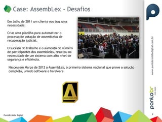 Case: AssembLex - Desafios
    Em Julho de 2011 um cliente nos traz uma
    necessidade:

    Criar uma planilha para automatizar o
    processo de votação de assembleias de
    recuperação judicial.

    O sucesso do trabalho e o aumento do número
    de participantes das assembleias, resultou na
    necessidade de um sistema com alto nível de
    segurança e eficiência.

     Nasceu em Março de 2012 o AssembLex, o primeiro sistema nacional que prove a solução
     completa, unindo software e hardware.




                                                                                            8
PontoBr Mídia Digital
 