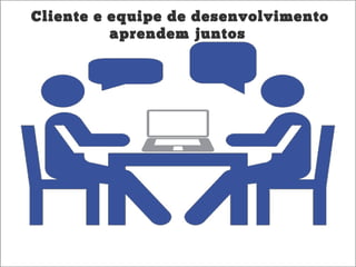 Cliente e equipe de desenvolvimento
aprendem juntos
 