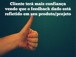Cliente terá mais confiança
vendo que o feedback dado está
refletido em seu produto/projeto
 