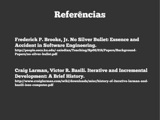 Referências
Frederick P. Brooks, Jr. No Silver Bullet: Essence and
Accident in Software Engineering.
http://people.eecs.ku.edu/~saiedian/Teaching/Sp08/816/Papers/Background-
Papers/no-silver-bullet.pdf
Craig Larman, Victor R. Basili. Iterative and Incremental
Development: A Brief History.
http://www.craiglarman.com/wiki/downloads/misc/history-of-iterative-larman-and-
basili-ieee-computer.pdf
 