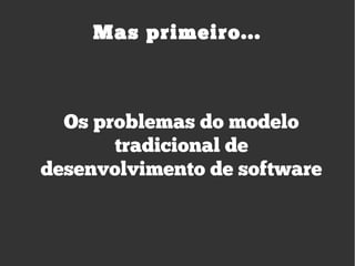 Os problemas do modelo
tradicional de
desenvolvimento de software
Mas primeiro...
 