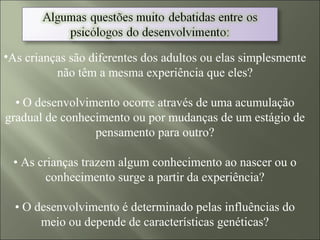 •As crianças são diferentes dos adultos ou elas simplesmente
não têm a mesma experiência que eles?
• O desenvolvimento ocorre através de uma acumulação
gradual de conhecimento ou por mudanças de um estágio de
pensamento para outro?
• As crianças trazem algum conhecimento ao nascer ou o
conhecimento surge a partir da experiência?
• O desenvolvimento é determinado pelas influências do
meio ou depende de características genéticas?
 