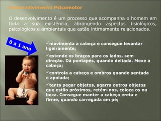 movimenta a cabeça e consegue levantar
ligeiramente;
estende os braços para os lados, sem
direção. Dá pontapés, quando deitada. Mexe a
cabeça;
controla a cabeça e ombros quando sentada
e apoiada;
tenta pegar objetos, agarra outros objetos
que estão próximos, retém-nos, coloca os na
boca. Consegue manter a cabeça ereta e
firme, quando carregada em pé;
Desenvolvimento Psicomotor
O desenvolvimento é um processo que acompanha o homem em
toda a sua existência, abrangendo aspectos fisiológicos,
psicológicos e ambientais que estão intimamente relacionados.
0 a 1 ano
 