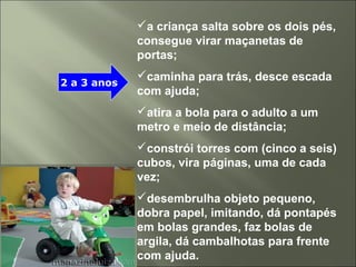 a criança salta sobre os dois pés,
consegue virar maçanetas de
portas;
caminha para trás, desce escada
com ajuda;
atira a bola para o adulto a um
metro e meio de distância;
constrói torres com (cinco a seis)
cubos, vira páginas, uma de cada
vez;
desembrulha objeto pequeno,
dobra papel, imitando, dá pontapés
em bolas grandes, faz bolas de
argila, dá cambalhotas para frente
com ajuda.
2 a 3 anos
 