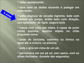 salta rapidamente;
abre bem os dedos tocando o polegar em
cada dedo;
sobe degraus de escada íngreme, bate com
martelo em prego, dribla bola com direção,
usa apontador de lápis, segura bola
macia com uma das mãos, é capaz de pular
corda sozinha, apanha objeto no chão
enquanto corre;
anda de bicicleta, caminha ou brinca na
água até a cintura, na piscina;
pula e gira em cima de um pé;
permanece em um pé só, sem apoio, com os
olhos fechados, durante dez segundos.
5
anos
 