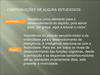 CONTRIBUIÇÕES DE ALGUNS ESTUDIOSOS
Aristóteles
Ginástica como elemento para o
desenvolvimento do espírito, pois servia
para “dar graça, vigor e educar o corpo”.
Piaget
Importância do período sensório-motor e da
motricidade para o desenvolvimento da
inteligência. A inteligência relaciona-se com a
motricidade. Para ele, em todos os níveis de
desenvolvimento das funções cognitivas, desde
a percepção e os esquemas sensórios-motores
até as operações propriamente ditas, está
presente a motricidade.
 