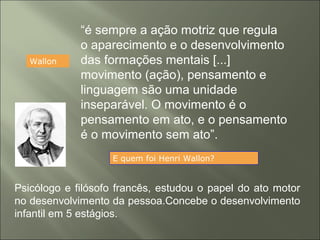 Wallon
“é sempre a ação motriz que regula
o aparecimento e o desenvolvimento
das formações mentais [...]
movimento (ação), pensamento e
linguagem são uma unidade
inseparável. O movimento é o
pensamento em ato, e o pensamento
é o movimento sem ato”.
E quem foi Henri Wallon?
Psicólogo e filósofo francês, estudou o papel do ato motor
no desenvolvimento da pessoa.Concebe o desenvolvimento
infantil em 5 estágios.
 