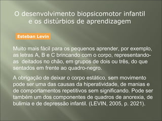 O desenvolvimento biopsicomotor infantil
e os distúrbios de aprendizagem
Muito mais fácil para os pequenos aprender, por exemplo,
as letras A, B e C brincando com o corpo, representando-
as deitados no chão, em grupos de dois ou três, do que
sentados em frente ao quadro-negro.
A obrigação de deixar o corpo estático, sem movimento
pode ser uma das causas da hiperatividade, de manias e
de comportamentos repetitivos sem significando. Pode ser
também um dos componentes de quadros de anorexia, de
bulimia e de depressão infantil. (LEVIN, 2005, p. 2021).
Esteban Levin
 