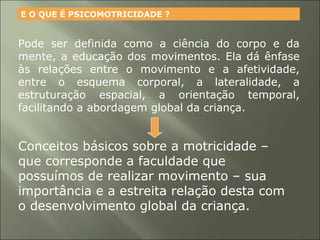 Pode ser definida como a ciência do corpo e da
mente, a educação dos movimentos. Ela dá ênfase
às relações entre o movimento e a afetividade,
entre o esquema corporal, a lateralidade, a
estruturação espacial, a orientação temporal,
facilitando a abordagem global da criança.
E O QUE É PSICOMOTRICIDADE ?
Conceitos básicos sobre a motricidade –
que corresponde a faculdade que
possuímos de realizar movimento – sua
importância e a estreita relação desta com
o desenvolvimento global da criança.
 