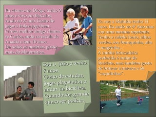 Eu chamo-me Diogo, tenho 9Eu chamo-me Diogo, tenho 9
anos e vivo em Barcelos.anos e vivo em Barcelos.
Ando no 2º ano. Gosto deAndo no 2º ano. Gosto de
jogar à bola e jogo bem.jogar à bola e jogo bem.
O meu melhor amigo chama-O meu melhor amigo chama-
se Carlos, anda na escola dese Carlos, anda na escola de
Anadia e tem 10 anos.Anadia e tem 10 anos.
De todos as matérias gostoDe todos as matérias gosto
mais da Matemática.mais da Matemática.
Eu sou a Mafalda tenho 11Eu sou a Mafalda tenho 11
anos. Eu ando no 4º Ano masanos. Eu ando no 4º Ano mas
sou uma menina repetente.sou uma menina repetente.
Tenho o cabelo louro, olhosTenho o cabelo louro, olhos
verdes, sou branquinha, altaverdes, sou branquinha, alta
e magrinha .e magrinha .
A minha brincadeiraA minha brincadeira
preferida é andar depreferida é andar de
bicicleta, mas também gostobicicleta, mas também gosto
de brincar à macaca e ásde brincar à macaca e ás
“caçadinhas”.“caçadinhas”.
Sou o João e tenhoSou o João e tenho
7 anos.7 anos.
Gosto de estudar,Gosto de estudar,
jogar playstation ejogar playstation e
andar de bicicleta.andar de bicicleta.
Quando for grandeQuando for grande
quero ser polícia.quero ser polícia.
 