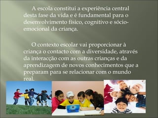 A escola constitui a experiência central
desta fase da vida e é fundamental para o
desenvolvimento físico, cognitivo e sócio-
emocional da criança.
O contexto escolar vai proporcionar à
criança o contacto com a diversidade, através
da interacção com as outras crianças e da
aprendizagem de novos conhecimentos que a
preparam para se relacionar com o mundo
real.
 