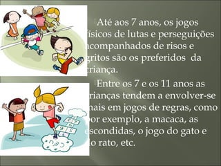 Até aos 7 anos, os jogos
físicos de lutas e perseguições
acompanhados de risos e
gritos são os preferidos da
criança.
Entre os 7 e os 11 anos as
crianças tendem a envolver-se
mais em jogos de regras, como
por exemplo, a macaca, as
escondidas, o jogo do gato e
do rato, etc.
 